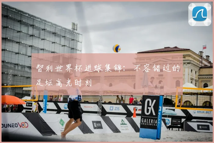 智利世界杯进球集锦:不容错过的足坛高光时刻