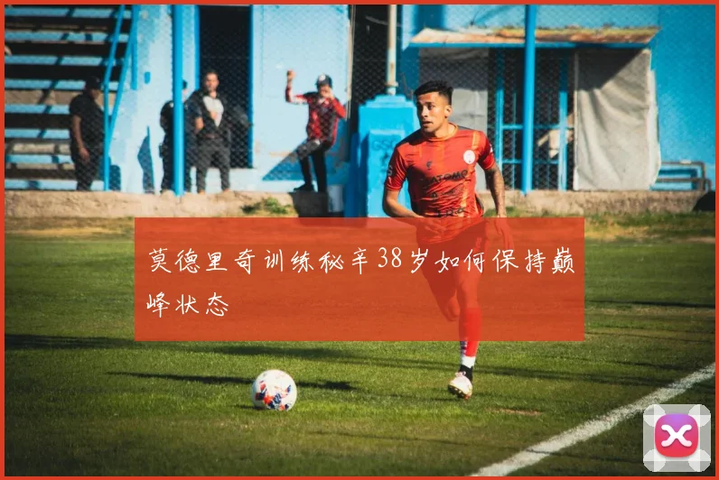 莫德里奇训练秘辛38岁如何保持巅峰状态
