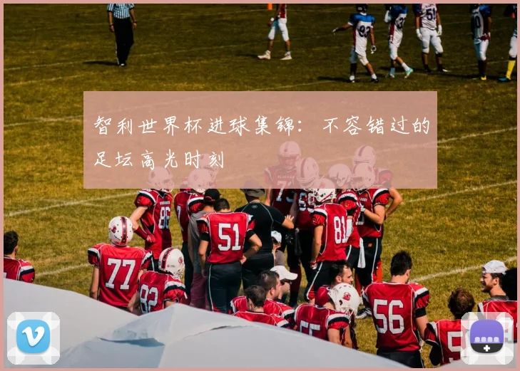 智利世界杯进球集锦：不容错过的足坛高光时刻